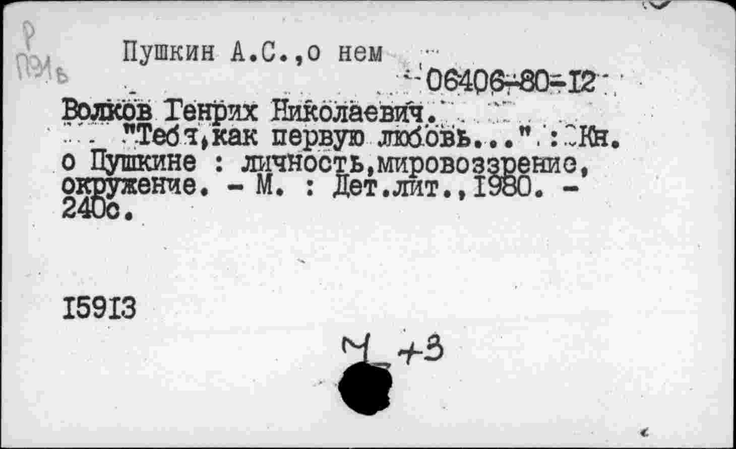 ﻿Пушкин А.С.,о нем ....
........^'0640^80-12-,'
Волков Генрих Николаевич.’. " .... "Тебч^как первую любовь...".’:2Кн. о Пушкине : личность,мировоззрение, окружение. -И. : Дет.лит.,1980. -
15913